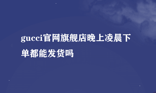 gucci官网旗舰店晚上凌晨下单都能发货吗