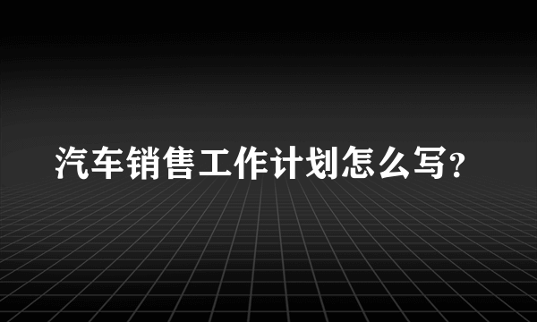 汽车销售工作计划怎么写？