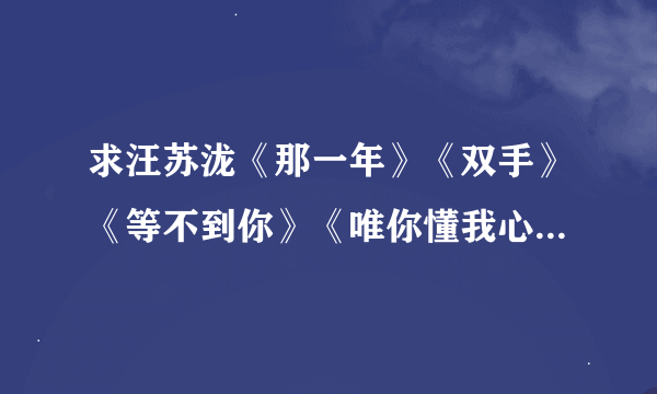 求汪苏泷《那一年》《双手》《等不到你》《唯你懂我心》《般配》歌词拜托各位大神