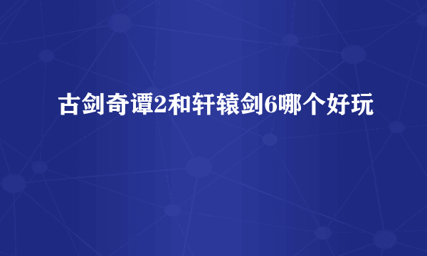 古剑奇谭2和轩辕剑6哪个好玩