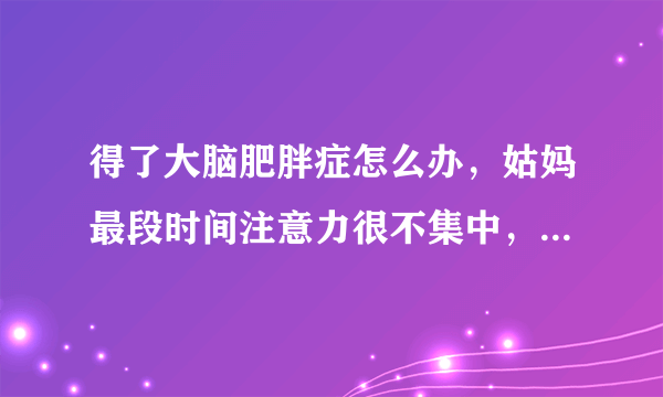 得了大脑肥胖症怎么办，姑妈最段时间注意力很不集中，看医生，医生是得了大脑肥胖症，怎么办