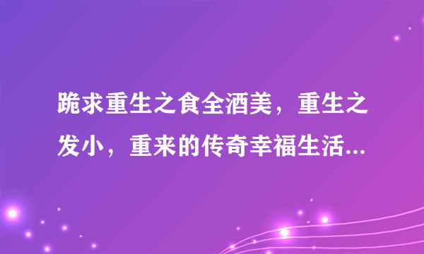 跪求重生之食全酒美，重生之发小，重来的传奇幸福生活，百度云资源。