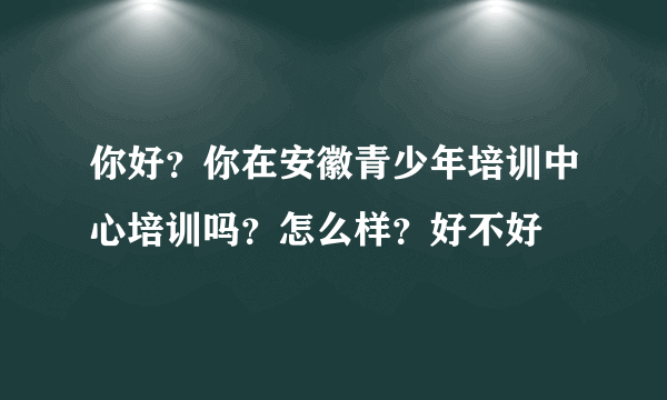 你好？你在安徽青少年培训中心培训吗？怎么样？好不好