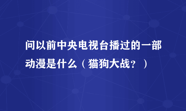 问以前中央电视台播过的一部动漫是什么（猫狗大战？）