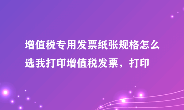 增值税专用发票纸张规格怎么选我打印增值税发票，打印