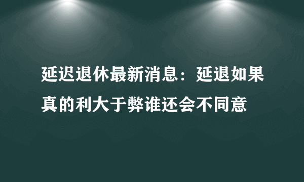 延迟退休最新消息：延退如果真的利大于弊谁还会不同意