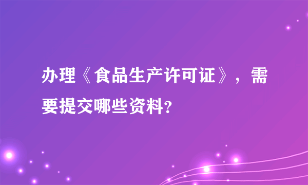 办理《食品生产许可证》，需要提交哪些资料？