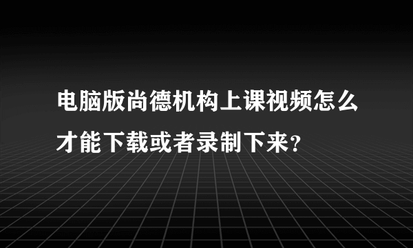 电脑版尚德机构上课视频怎么才能下载或者录制下来？