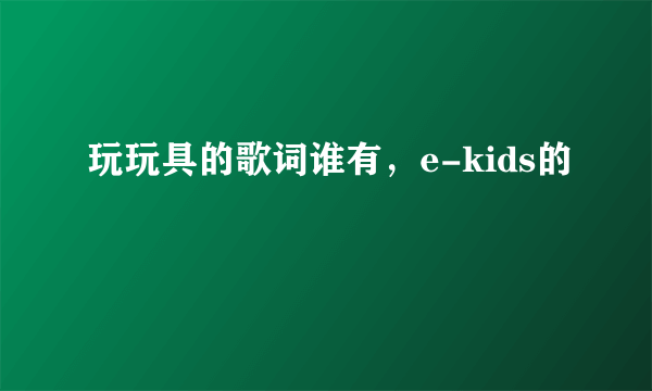 玩玩具的歌词谁有，e-kids的