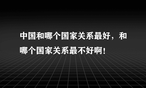 中国和哪个国家关系最好，和哪个国家关系最不好啊！