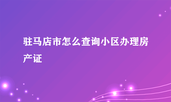 驻马店市怎么查询小区办理房产证