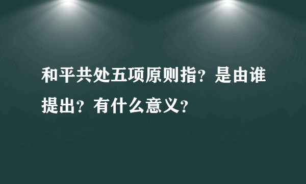 和平共处五项原则指？是由谁提出？有什么意义？