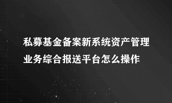 私募基金备案新系统资产管理业务综合报送平台怎么操作