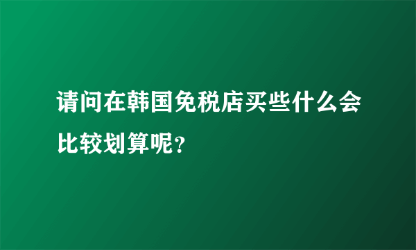 请问在韩国免税店买些什么会比较划算呢？