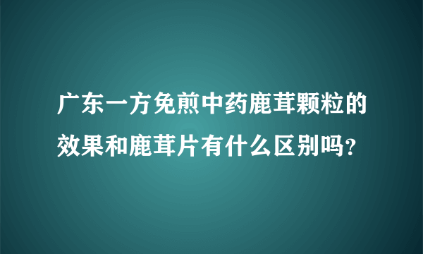 广东一方免煎中药鹿茸颗粒的效果和鹿茸片有什么区别吗？